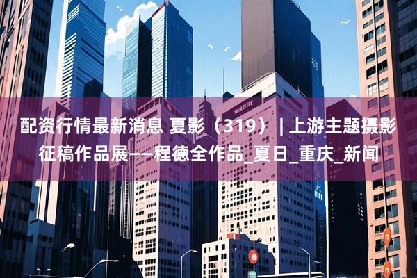 配资行情最新消息 夏影（319） | 上游主题摄影征稿作品展——程德全作品_夏日_重庆_新闻