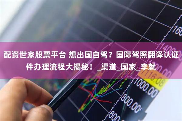 配资世家股票平台 想出国自驾？国际驾照翻译认证件办理流程大揭秘！_渠道_国家_李就
