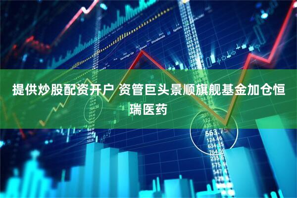 提供炒股配资开户 资管巨头景顺旗舰基金加仓恒瑞医药