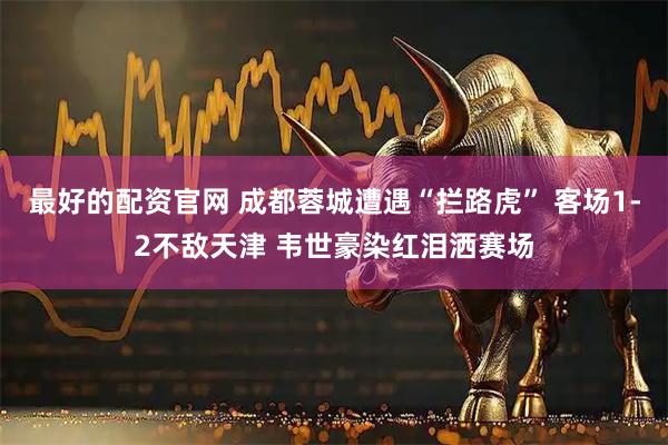 最好的配资官网 成都蓉城遭遇“拦路虎” 客场1-2不敌天津 韦世豪染红泪洒赛场
