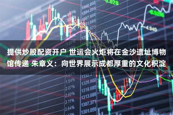 提供炒股配资开户 世运会火炬将在金沙遗址博物馆传递 朱章义：向世界展示成都厚重的文化积淀