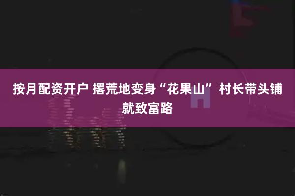 按月配资开户 撂荒地变身“花果山” 村长带头铺就致富路