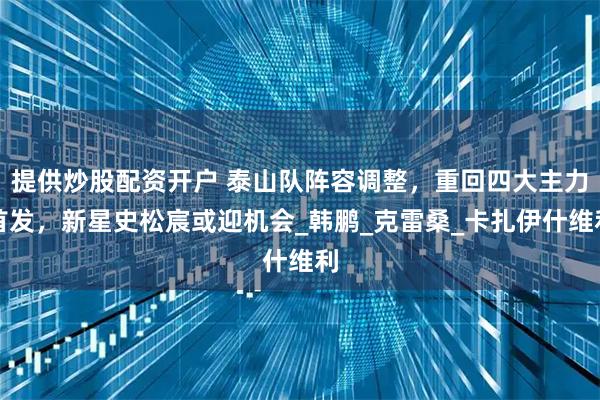 提供炒股配资开户 泰山队阵容调整，重回四大主力首发，新星史松宸或迎机会_韩鹏_克雷桑_卡扎伊什维利