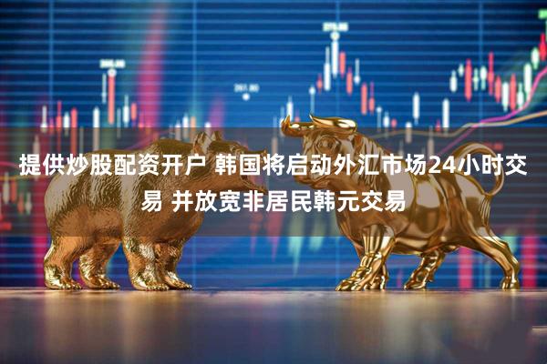 提供炒股配资开户 韩国将启动外汇市场24小时交易 并放宽非居民韩元交易
