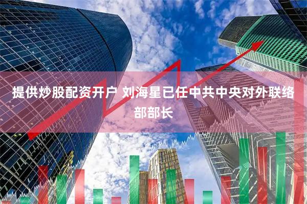 提供炒股配资开户 刘海星已任中共中央对外联络部部长