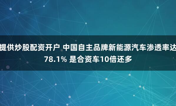 提供炒股配资开户 中国自主品牌新能源汽车渗透率达78.1% 是合资车10倍还多