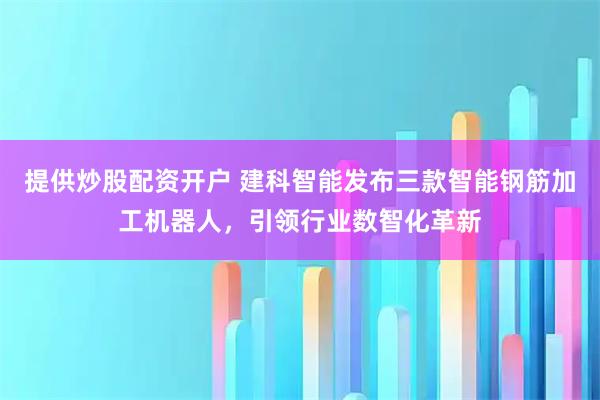 提供炒股配资开户 建科智能发布三款智能钢筋加工机器人，引领行业数智化革新