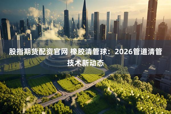 股指期货配资官网 橡胶清管球：2026管道清管技术新动态