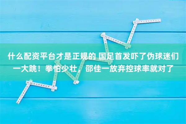 什么配资平台才是正规的 国足首发吓了伪球迷们一大跳！拳怕少壮，邵佳一放弃控球率就对了