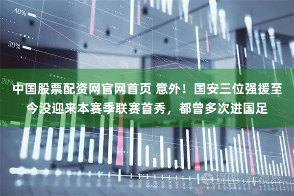 中国股票配资网官网首页 意外！国安三位强援至今没迎来本赛季联赛首秀，都曾多次进国足