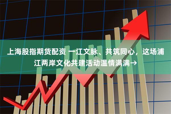 上海股指期货配资 一江文脉、共筑同心，这场浦江两岸文化共建活动温情满满→