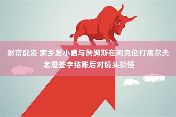 财富配资 家乡发小晒与詹姆斯在阿克伦打高尔夫 老詹签字结账后对镜头搞怪